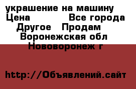 украшение на машину  › Цена ­ 2 000 - Все города Другое » Продам   . Воронежская обл.,Нововоронеж г.